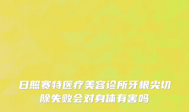 日照赛特医疗美容诊所牙根尖切除失败会对身体有害吗