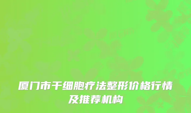 厦门市干细胞疗法整形价格行情及推荐机构