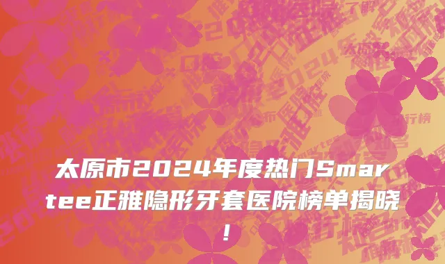 太原市2024年度热门Smartee正雅隐形牙套医院榜单揭晓！