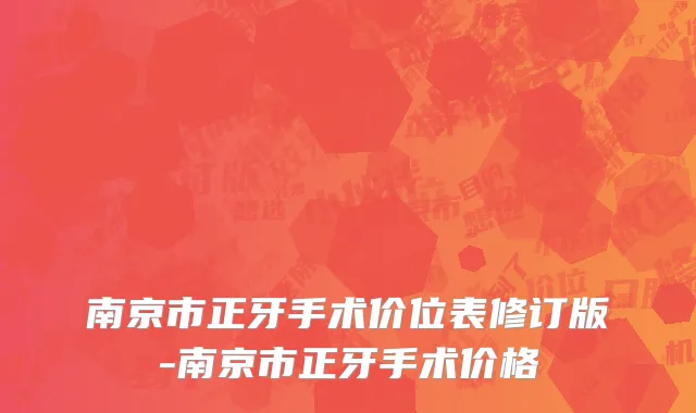 南京市正牙手术价位表修订版-南京市正牙手术价格