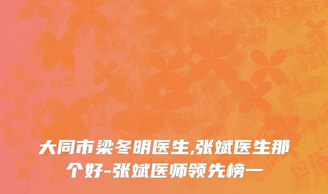 大同市梁冬明医生,张斌医生那个好-张斌医师领先榜一