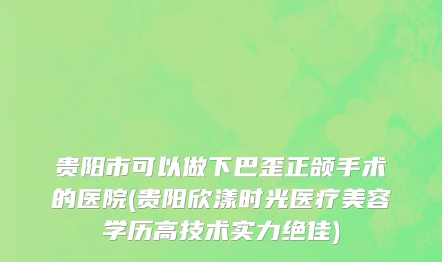 贵阳市可以做下巴歪正颌手术的医院(贵阳欣漾时光医疗美容学历高技术实力绝佳)