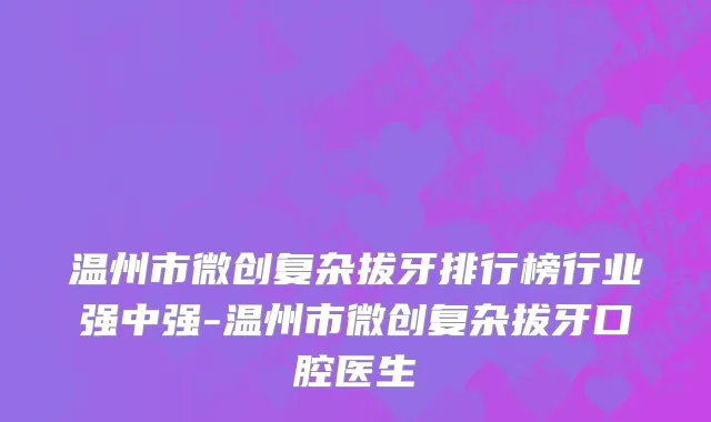 温州市微创复杂拔牙排行榜行业强中强-温州市微创复杂拔牙口腔医生