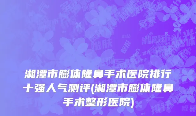 湘潭市膨体隆鼻手术医院排行十强人气测评(湘潭市膨体隆鼻手术整形医院)