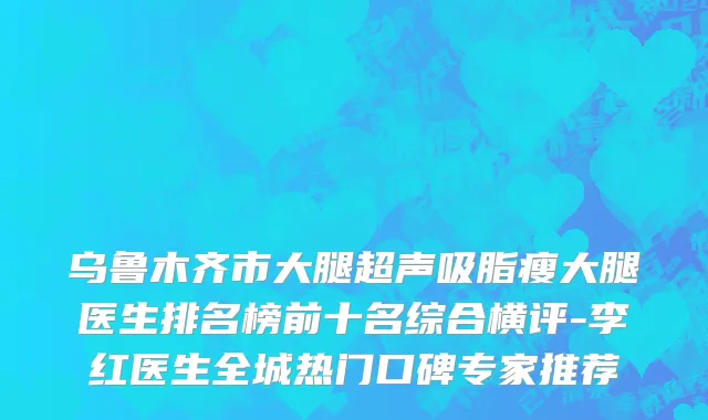 乌鲁木齐市大腿超声吸脂瘦大腿医生排名榜前十名综合横评-李红医生全城热门口碑专家推荐