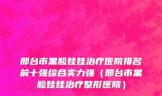 邢台市黑脸娃娃治疗医院排名前十强综合实力强（邢台市黑脸娃娃治疗整形医院）
