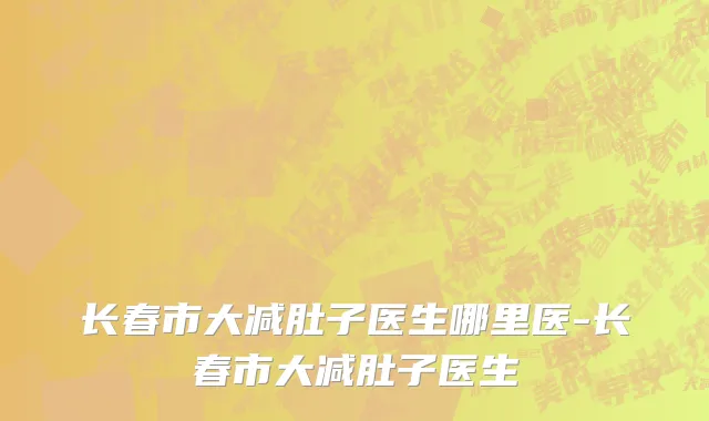 长春市大减肚子医生哪里医-长春市大减肚子医生