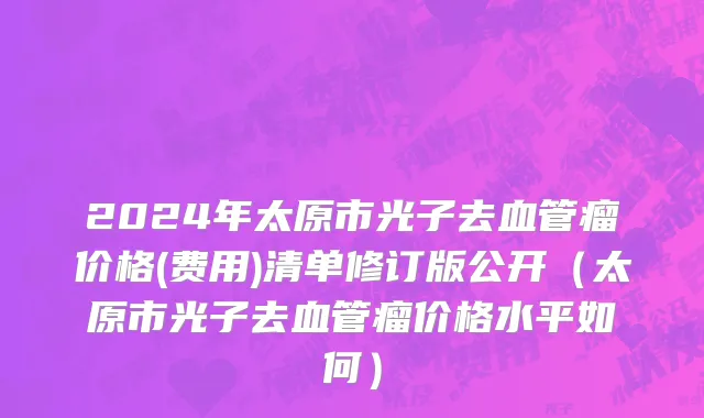 2024年太原市光子去血管瘤价格(费用)清单修订版公开（太原市光子去血管瘤价格水平如何）