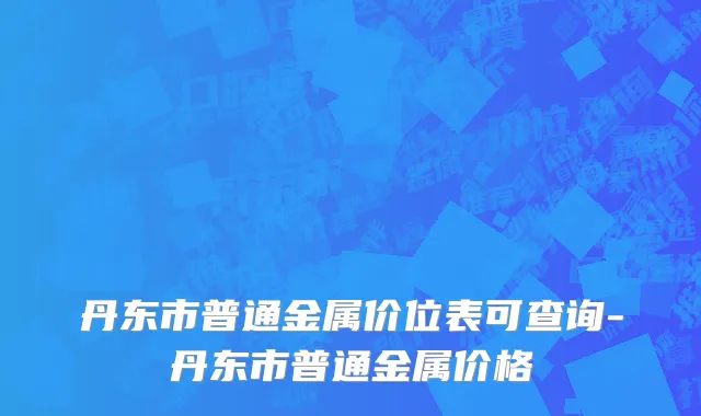 丹东市普通金属价位表可查询-丹东市普通金属价格