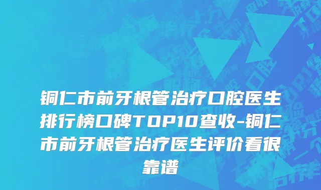 铜仁市前牙根管治疗口腔医生排行榜口碑TOP10查收-铜仁市前牙根管治疗医生评价看很靠谱