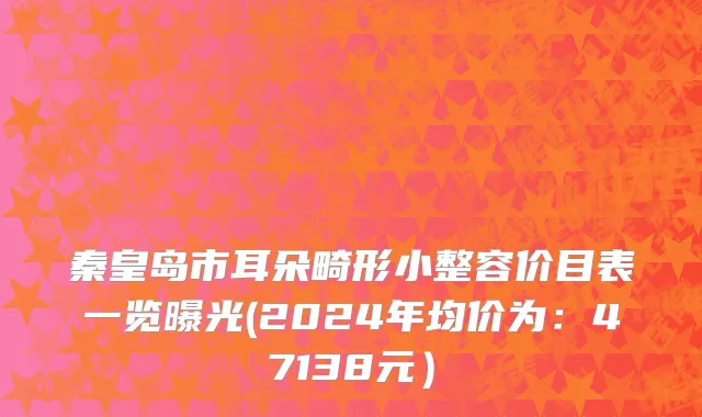 秦皇岛市耳朵畸形小整容价目表一览曝光(2024年均价为：47138元）