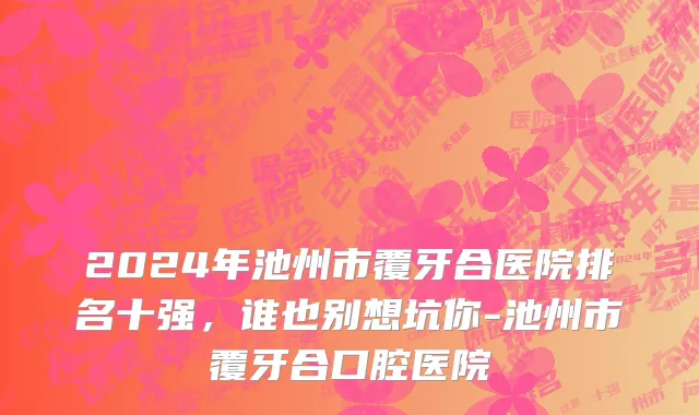 2024年池州市覆牙合医院排名十强，谁也别想坑你-池州市覆牙合口腔医院