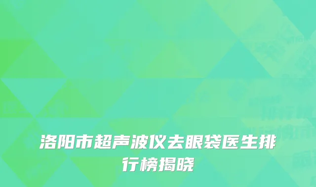 洛阳市超声波仪去眼袋医生排行榜揭晓