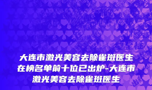 大连市激光美容去除雀斑医生在榜名单前十位已出炉-大连市激光美容去除雀斑医生
