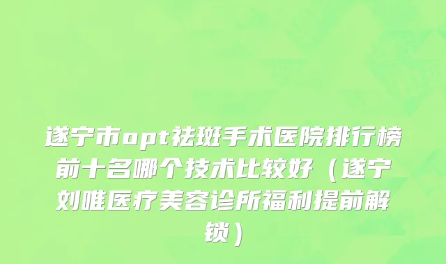 遂宁市opt祛斑手术医院排行榜前十名哪个技术比较好（遂宁刘唯医疗美容诊所福利提前解锁）