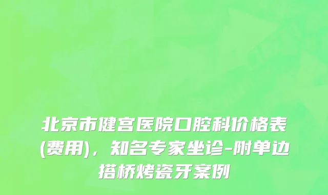 北京市健宫医院口腔科价格表(费用)，知名专家坐诊-附单边搭桥烤瓷牙案例