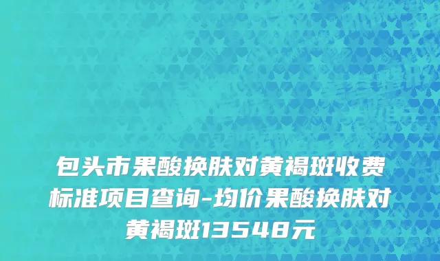 包头市果酸换肤对黄褐斑收费标准项目查询-均价果酸换肤对黄褐斑13548元