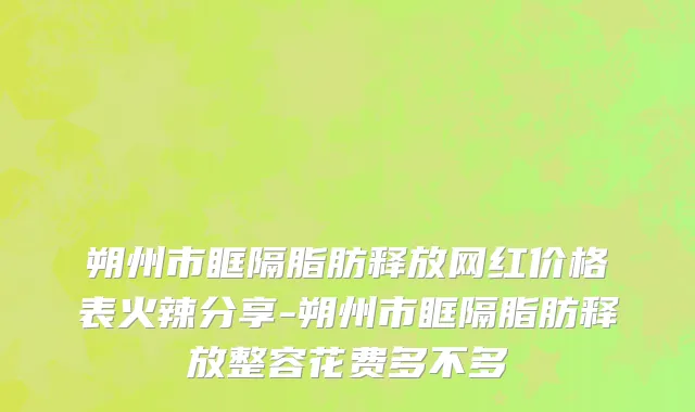 朔州市眶隔脂肪释放网红价格表火辣分享-朔州市眶隔脂肪释放整容花费多不多