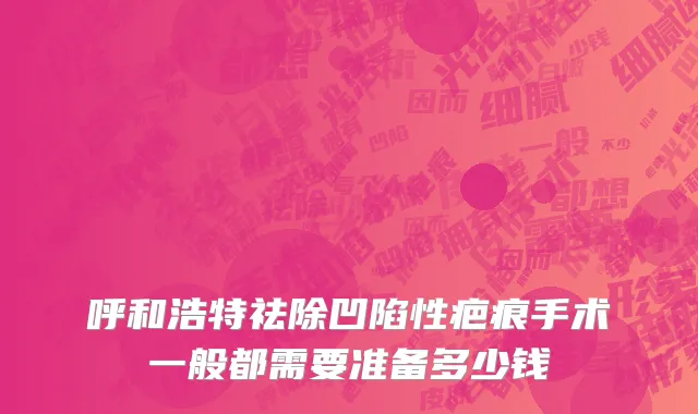 呼和浩特祛除凹陷性疤痕手术一般都需要准备多少钱