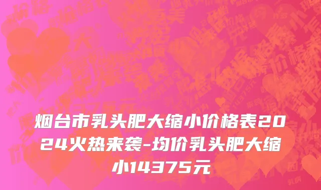 烟台市乳头肥大缩小价格表2024火热来袭-均价乳头肥大缩小14375元