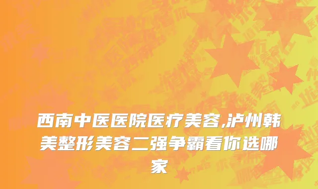 西南中医医院医疗美容,泸州韩美整形美容二强争霸看你选哪家