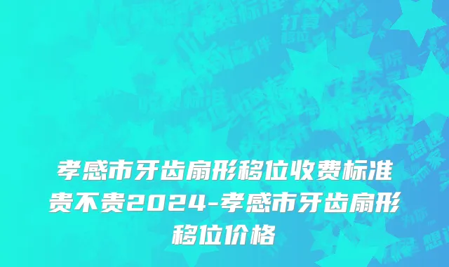 孝感市牙齿扇形移位收费标准贵不贵2024-孝感市牙齿扇形移位价格