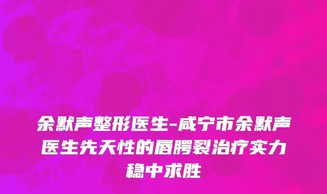 余默声整形医生-咸宁市余默声医生先天性的唇腭裂治疗实力稳中求胜