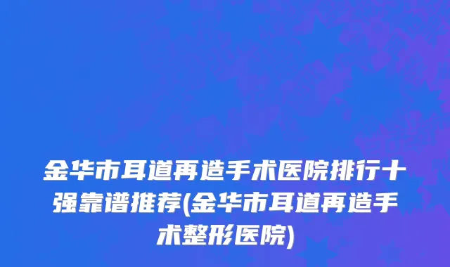金华市耳道再造手术医院排行十强靠谱推荐(金华市耳道再造手术整形医院)