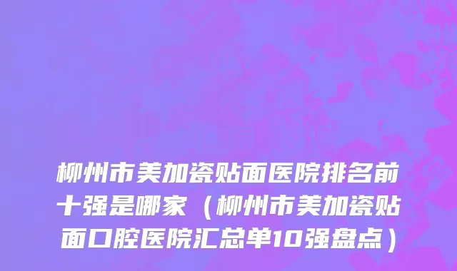 柳州市美加瓷贴面医院排名前十强是哪家（柳州市美加瓷贴面口腔医院汇总单10强盘点）