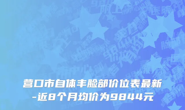 营口市自体丰脸部价位表最新-近8个月均价为9844元