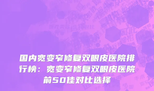 国内宽变窄修复双眼皮医院排行榜：宽变窄修复双眼皮医院前50佳对比选择
