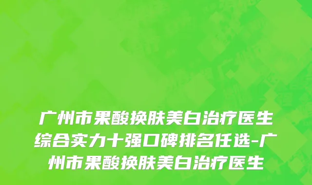 广州市果酸换肤美白治疗医生综合实力十强口碑排名任选-广州市果酸换肤美白治疗医生