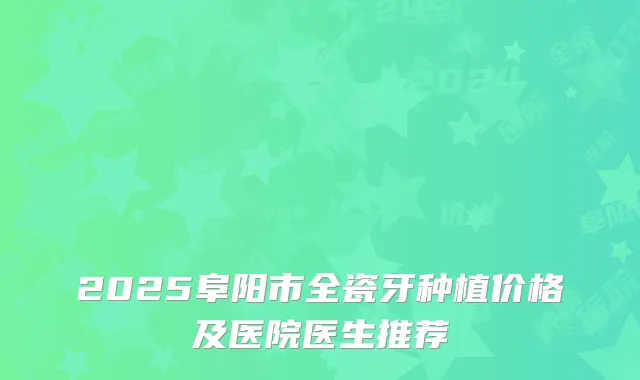 2025阜阳市全瓷牙种植价格及医院医生推荐