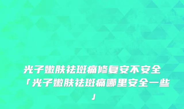 光子嫩肤祛斑痛修复安不安全「光子嫩肤祛斑痛哪里安全一些」