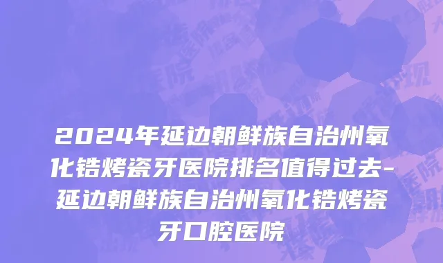 2024年延边朝鲜族自治州氧化锆烤瓷牙医院排名值得过去-延边朝鲜族自治州氧化锆烤瓷牙口腔医院