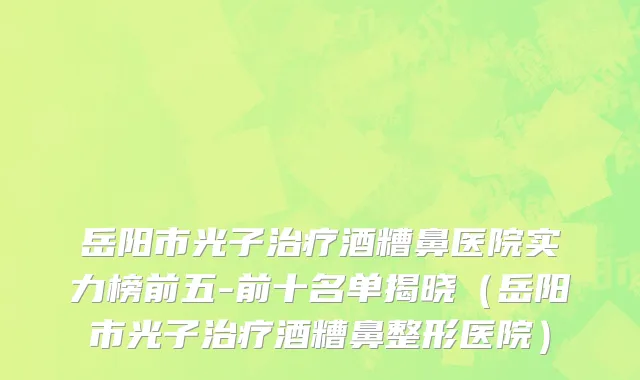 岳阳市光子治疗酒糟鼻医院实力榜前五-前十名单揭晓（岳阳市光子治疗酒糟鼻整形医院）