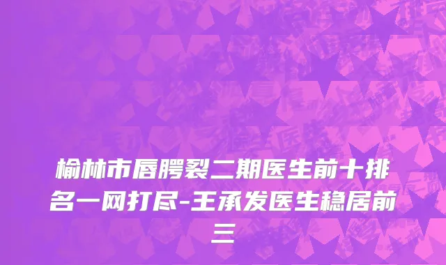 榆林市唇腭裂二期医生前十排名一网打尽-王承发医生稳居前三