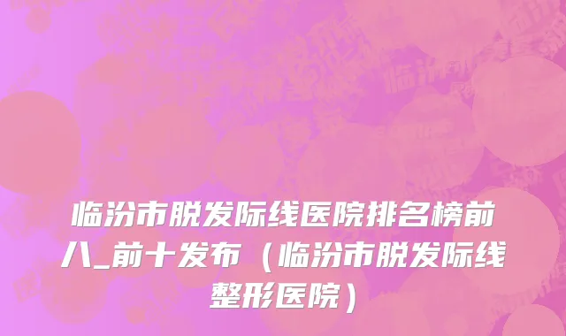 临汾市脱发际线医院排名榜前八_前十发布（临汾市脱发际线整形医院）