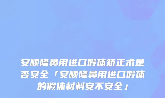 安顺隆鼻用进口假体矫正术是否安全「安顺隆鼻用进口假体的假体材料安不安全」