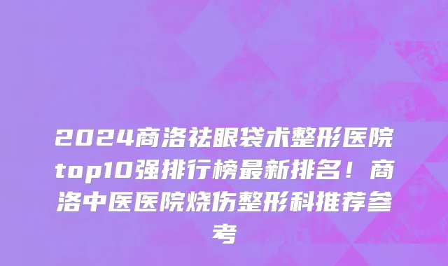 2024商洛祛眼袋术整形医院top10强排行榜最新排名!商洛中医医院烧伤整形科推荐参考
