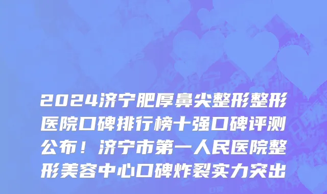 2024济宁肥厚鼻尖整形整形医院口碑排行榜十强口碑评测公布！济宁市第一人民医院整形美容中心口碑炸裂实力突出