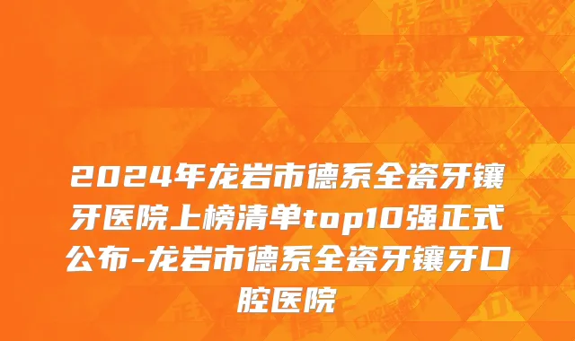 2024年龙岩市德系全瓷牙镶牙医院上榜清单top10强正式公布-龙岩市德系全瓷牙镶牙口腔医院