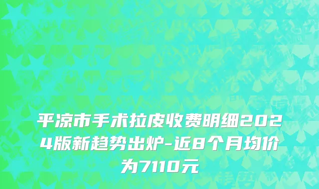 平凉市手术拉皮收费明细2024版新趋势出炉-近8个月均价为7110元