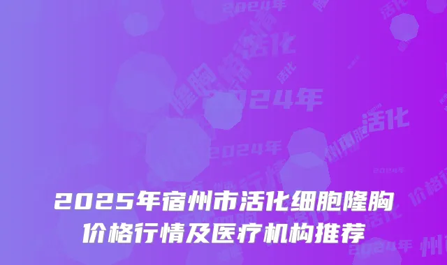 2025年宿州市活化细胞隆胸价格行情及医疗机构推荐