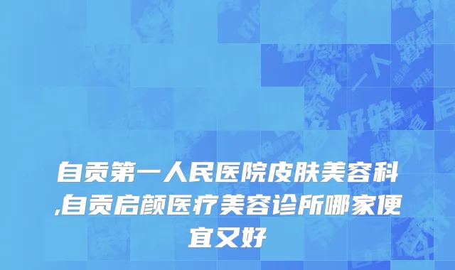 自贡第一人民医院皮肤美容科,自贡启颜医疗美容诊所哪家便宜又好