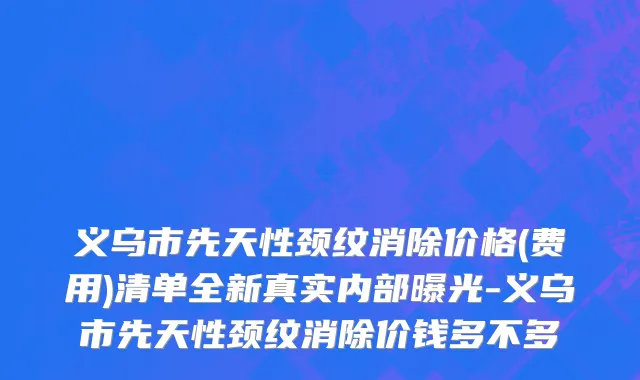 义乌市先天性颈纹消除价格(费用)清单全新真实内部曝光-义乌市先天性颈纹消除价钱多不多