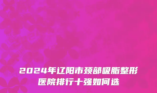 2024年辽阳市颈部吸脂整形医院排行十强如何选
