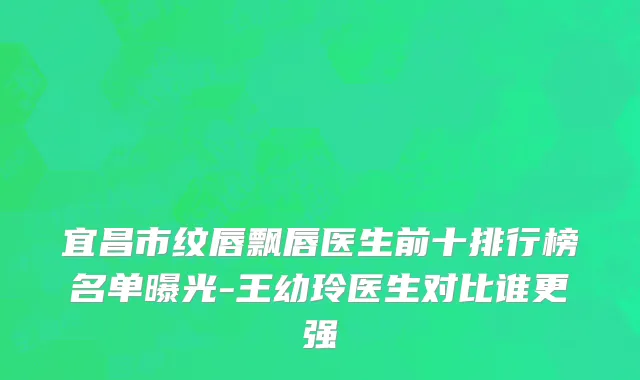 宜昌市纹唇飘唇医生前十排行榜名单曝光-王幼玲医生对比谁更强