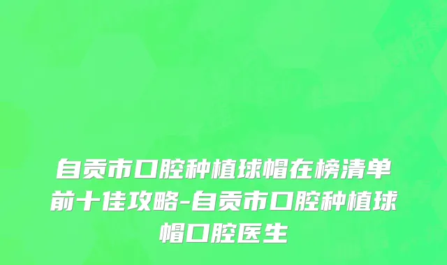 自贡市口腔种植球帽在榜清单前十佳攻略-自贡市口腔种植球帽口腔医生