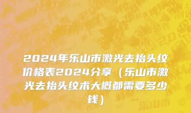 2024年乐山市激光去抬头纹价格表2024分享（乐山市激光去抬头纹术大概都需要多少钱）